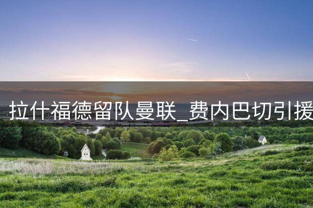 拉什福德留队曼联 费内巴切引援计划受挫