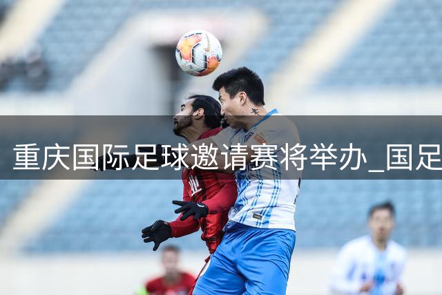 重庆国际足球邀请赛将举办 国足龙兴热身赛引关注